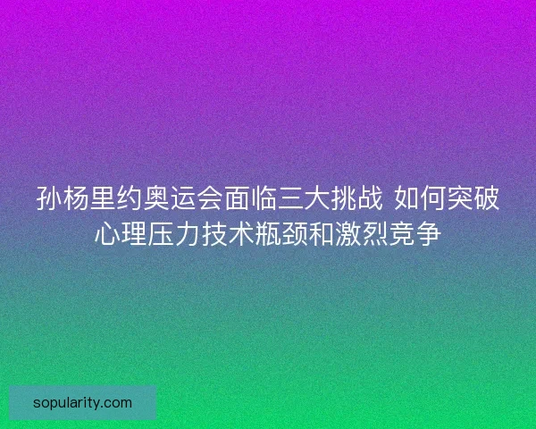 孙杨里约奥运会面临三大挑战 如何突破心理压力技术瓶颈和激烈竞争