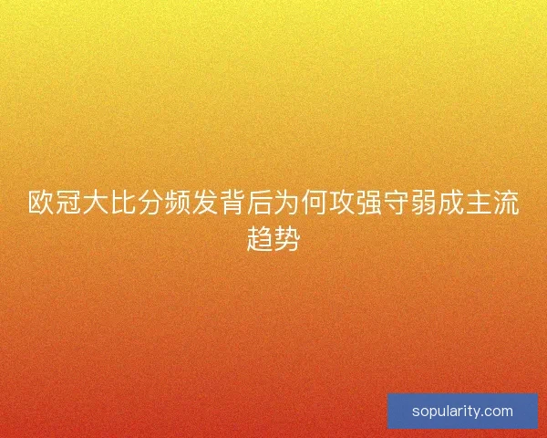 欧冠大比分频发背后为何攻强守弱成主流趋势