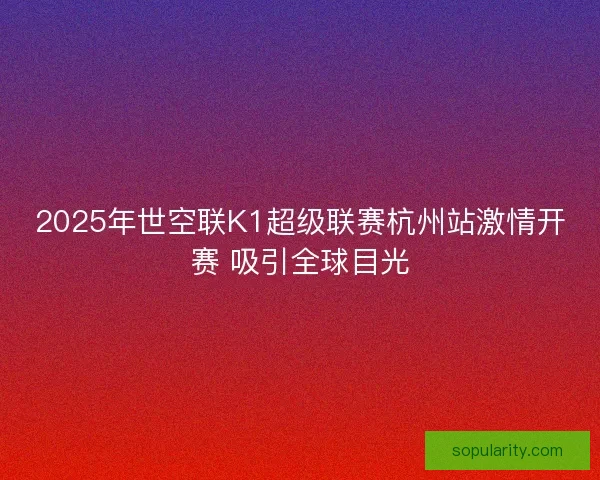 2025年世空联K1超级联赛杭州站激情开赛 吸引全球目光