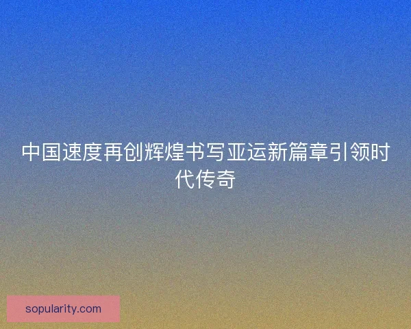 中国速度再创辉煌书写亚运新篇章引领时代传奇
