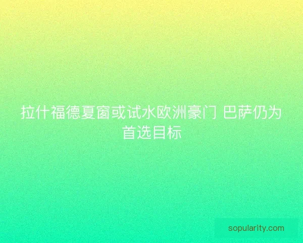 拉什福德夏窗或试水欧洲豪门 巴萨仍为首选目标