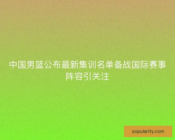 中国男篮公布最新集训名单备战国际赛事阵容引关注