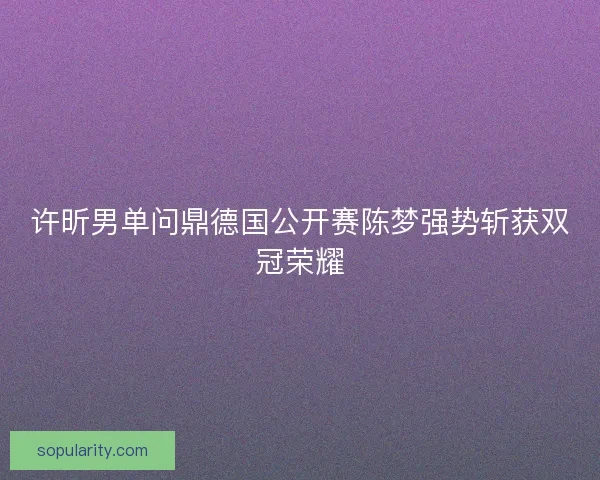 许昕男单问鼎德国公开赛陈梦强势斩获双冠荣耀