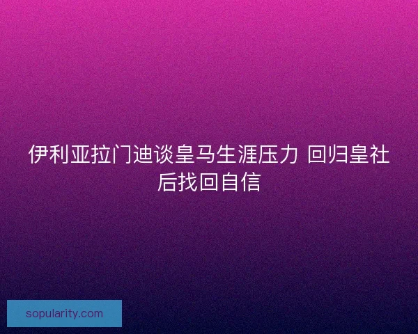 伊利亚拉门迪谈皇马生涯压力 回归皇社后找回自信