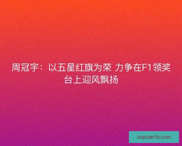 周冠宇：以五星红旗为荣 力争在F1领奖台上迎风飘扬