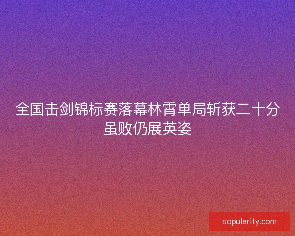 全国击剑锦标赛落幕林霄单局斩获二十分虽败仍展英姿