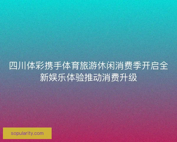 四川体彩携手体育旅游休闲消费季开启全新娱乐体验推动消费升级